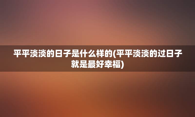 平平淡淡的日子是什么样的(平平淡淡的过日子就是最好幸福)