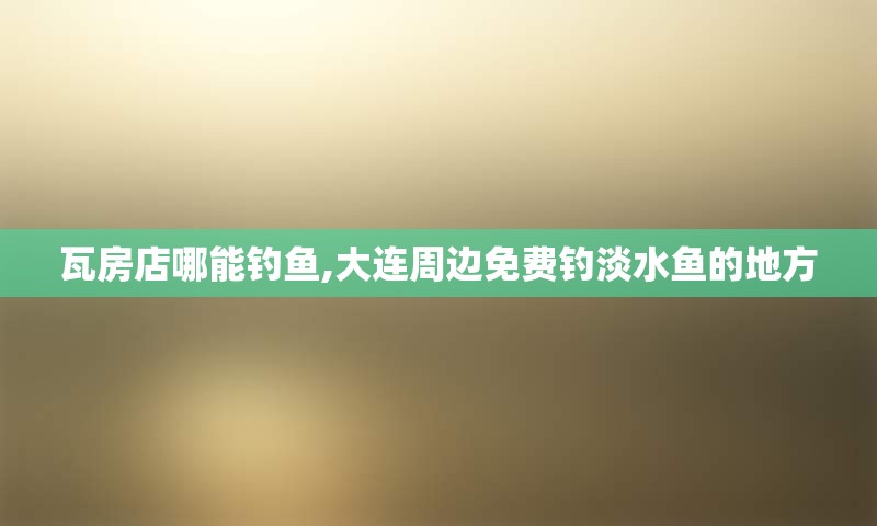 瓦房店哪能钓鱼,大连周边免费钓淡水鱼的地方