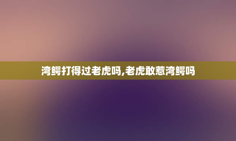 湾鳄打得过老虎吗,老虎敢惹湾鳄吗