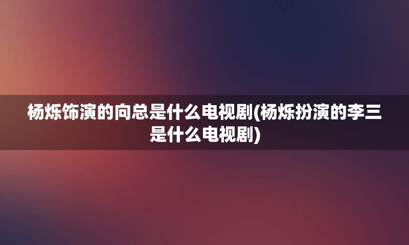 杨烁饰演的向总是什么电视剧(杨烁扮演的李三是什么电视剧)