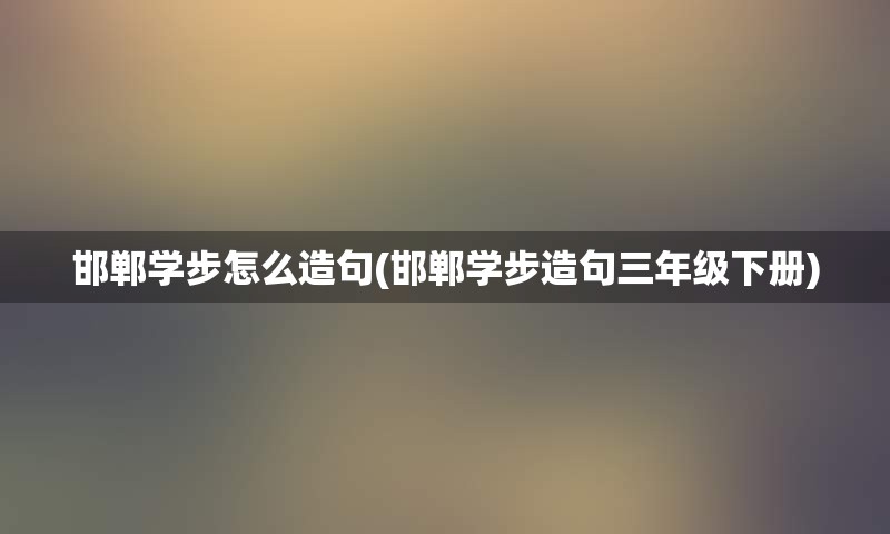 邯郸学步怎么造句(邯郸学步造句三年级下册)