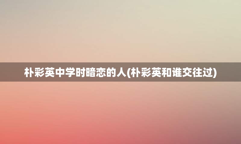 朴彩英中学时暗恋的人(朴彩英和谁交往过)