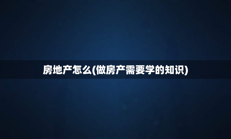 房地产怎么(做房产需要学的知识)