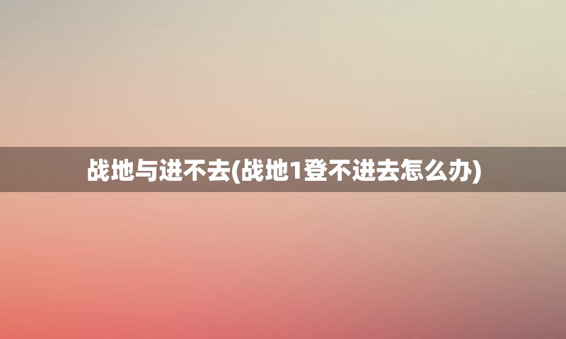 战地与进不去(战地1登不进去怎么办)