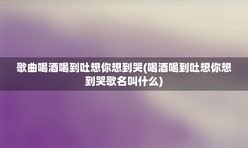 歌曲喝酒喝到吐想你想到哭(喝酒喝到吐想你想到哭歌名叫什么)