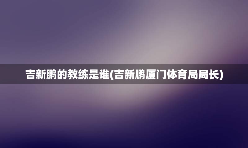 吉新鹏的教练是谁(吉新鹏厦门体育局局长)