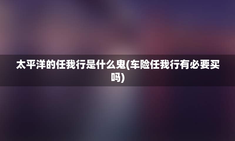 太平洋的任我行是什么鬼(车险任我行有必要买吗)