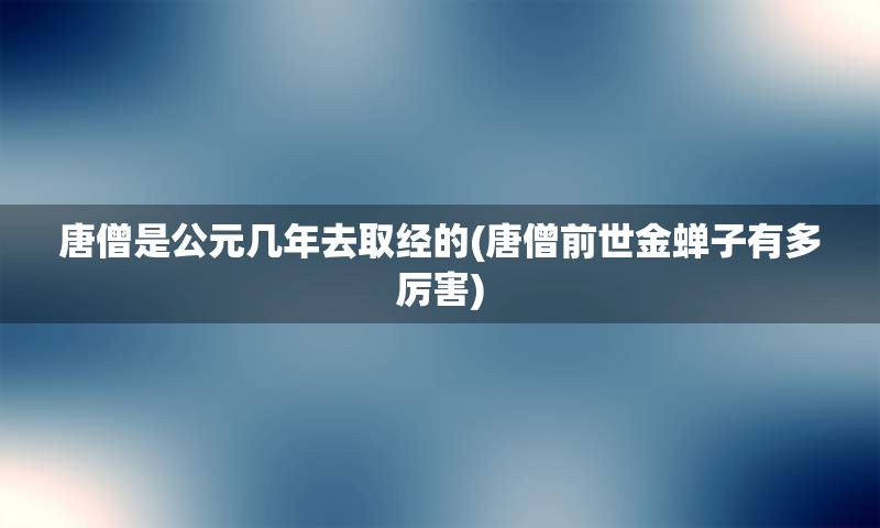 唐僧是公元几年去取经的(唐僧前世金蝉子有多厉害)