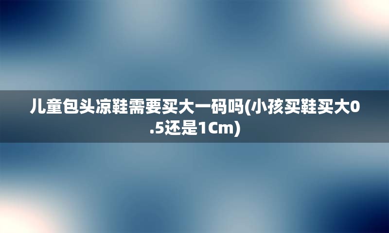 儿童包头凉鞋需要买大一码吗(小孩买鞋买大0.5还是1Cm)