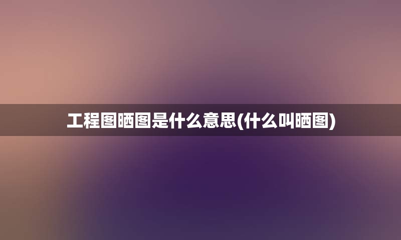 工程图晒图是什么意思(什么叫晒图)