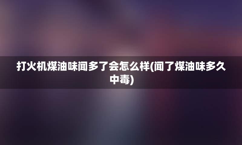 打火机煤油味闻多了会怎么样(闻了煤油味多久中毒)