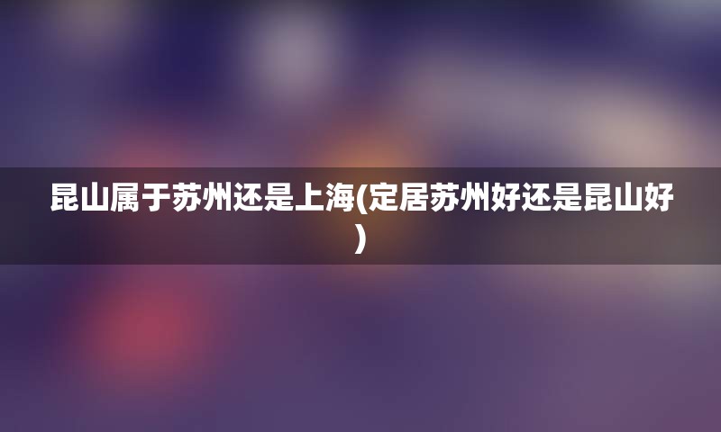 昆山属于苏州还是上海(定居苏州好还是昆山好)