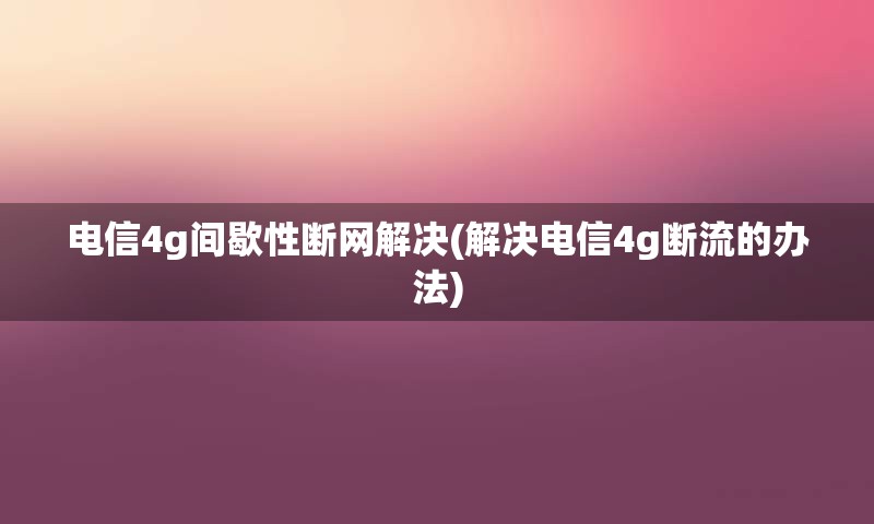 电信4g间歇性断网解决(解决电信4g断流的办法)