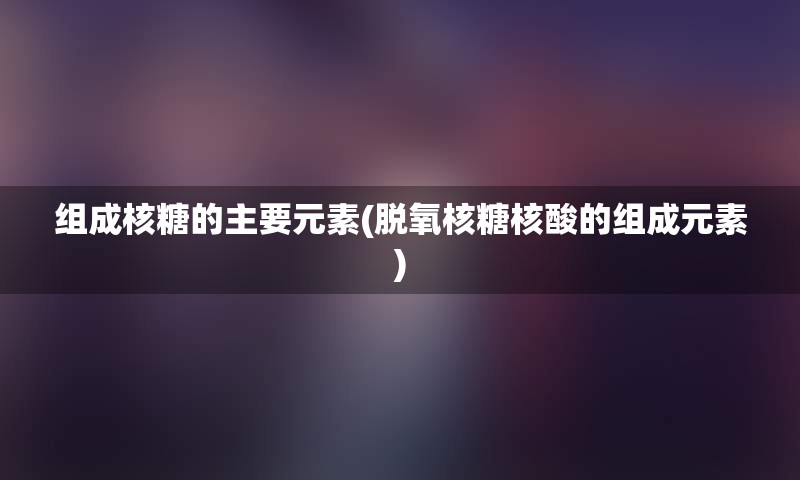 组成核糖的主要元素(脱氧核糖核酸的组成元素)