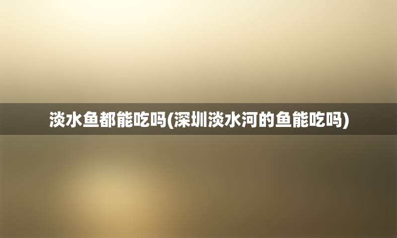 淡水鱼都能吃吗(深圳淡水河的鱼能吃吗)