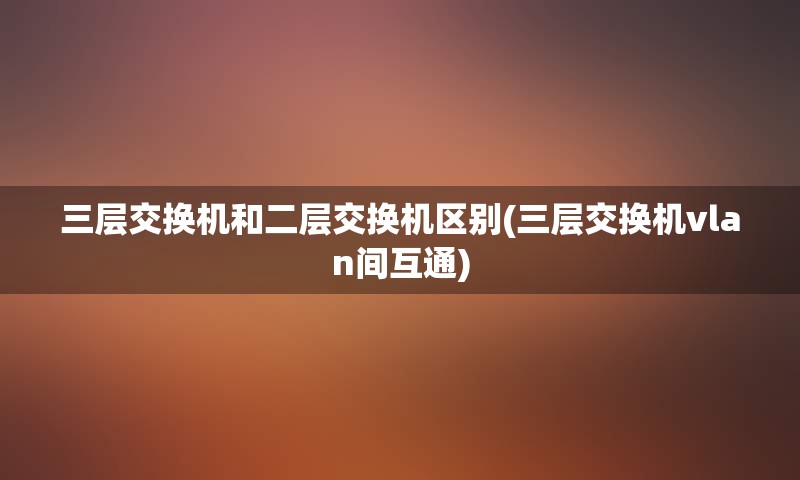 三层交换机和二层交换机区别(三层交换机vlan间互通)