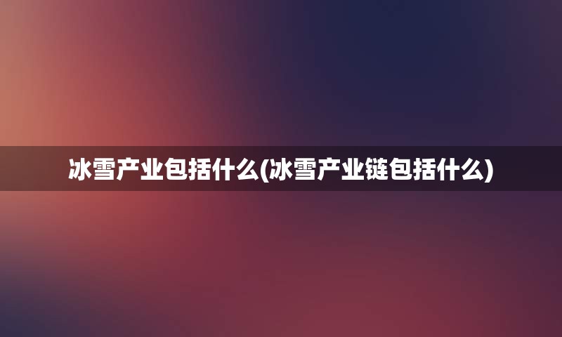 冰雪产业包括什么(冰雪产业链包括什么)