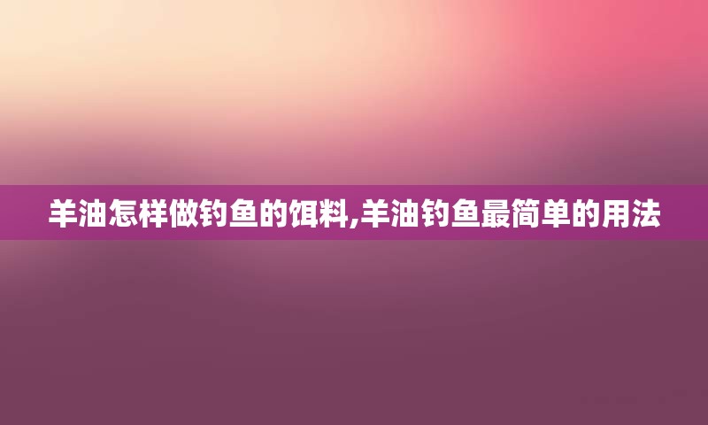 羊油怎样做钓鱼的饵料,羊油钓鱼最简单的用法