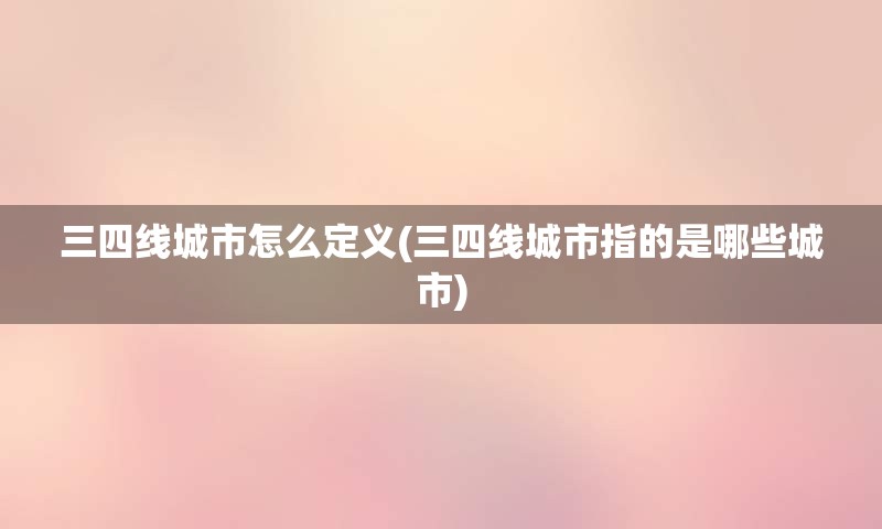 三四线城市怎么定义(三四线城市指的是哪些城市)