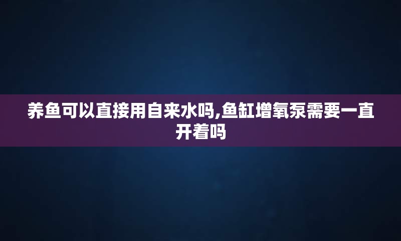 养鱼可以直接用自来水吗,鱼缸增氧泵需要一直开着吗