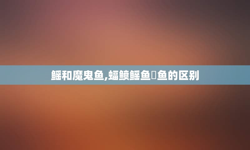 鳐和魔鬼鱼,蝠鲼鳐鱼魟鱼的区别