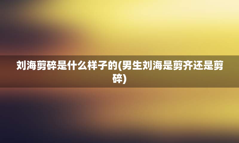 刘海剪碎是什么样子的(男生刘海是剪齐还是剪碎)
