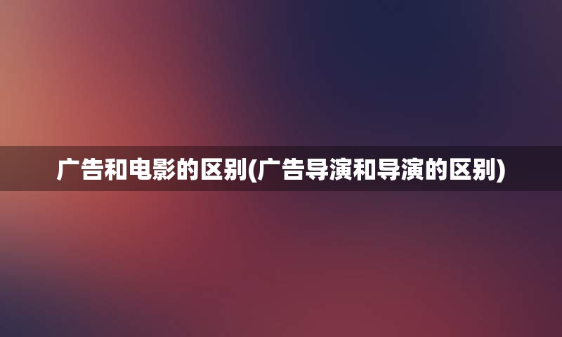 广告和电影的区别(广告导演和导演的区别)