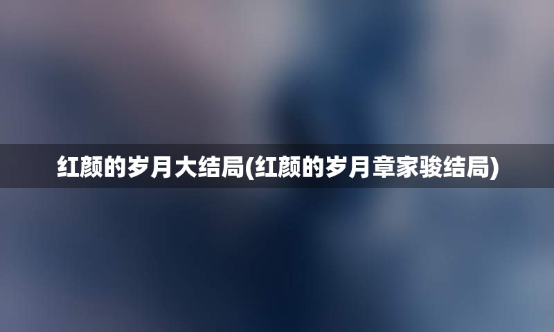 红颜的岁月大结局(红颜的岁月章家骏结局)