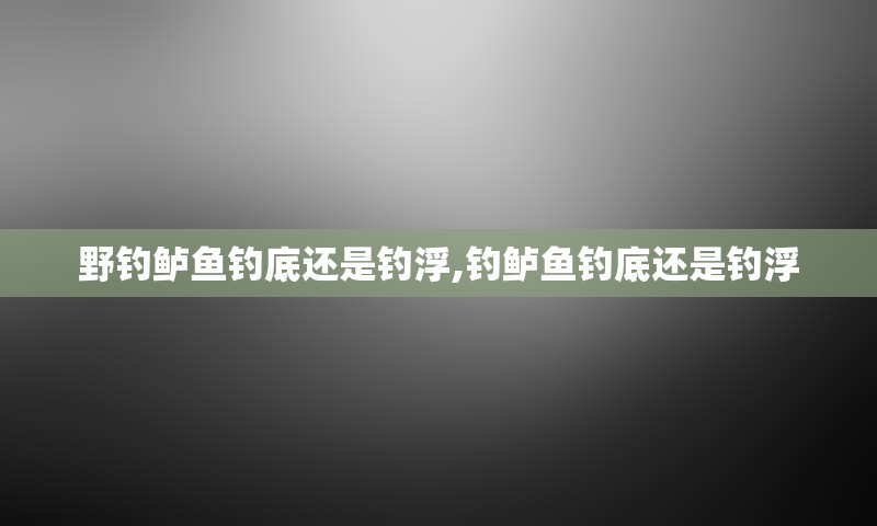 野钓鲈鱼钓底还是钓浮,钓鲈鱼钓底还是钓浮