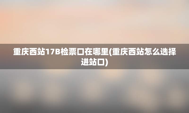 重庆西站17B检票口在哪里(重庆西站怎么选择进站口)