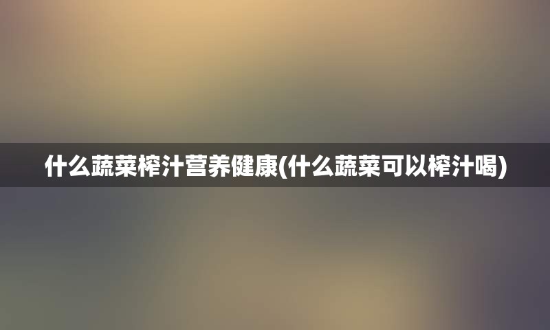什么蔬菜榨汁营养健康(什么蔬菜可以榨汁喝)