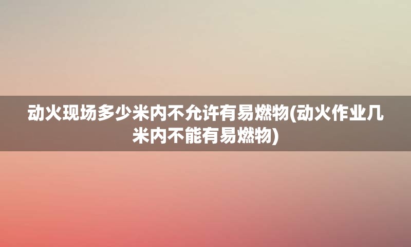 动火现场多少米内不允许有易燃物(动火作业几米内不能有易燃物)