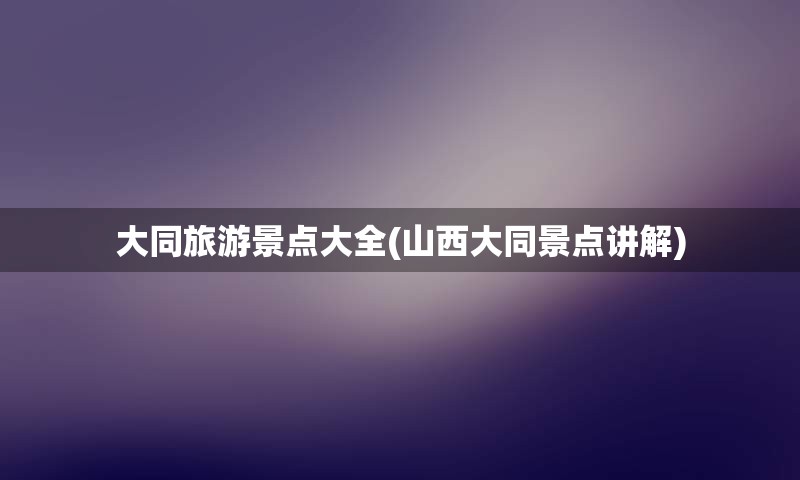 大同旅游景点大全(山西大同景点讲解)