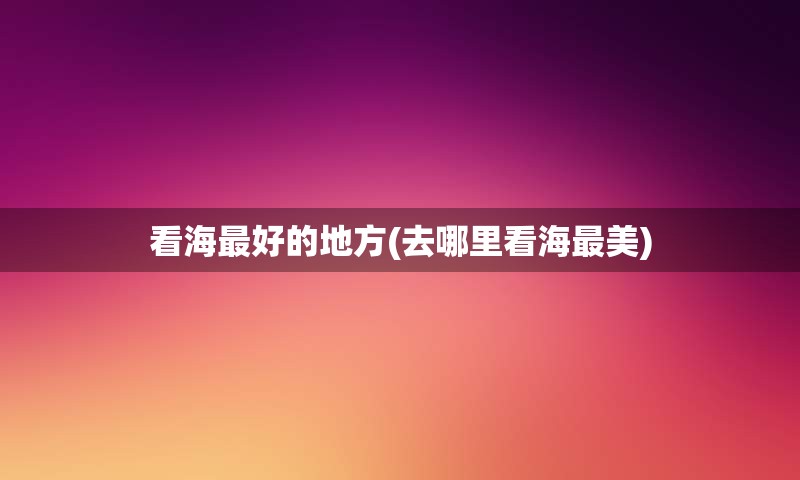 看海最好的地方(去哪里看海最美)