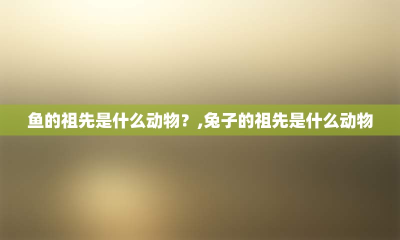 鱼的祖先是什么动物？,兔子的祖先是什么动物