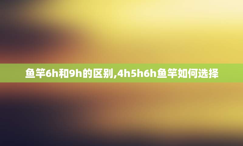 鱼竿6h和9h的区别,4h5h6h鱼竿如何选择