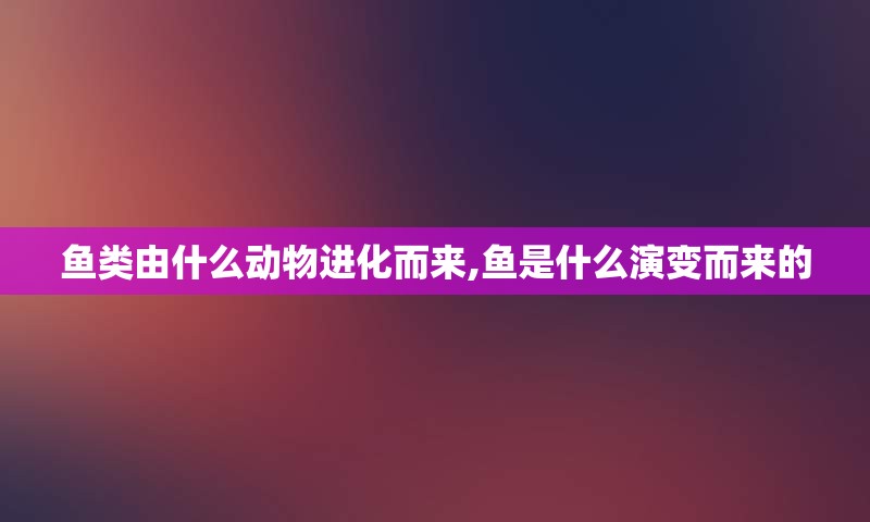 鱼类由什么动物进化而来,鱼是什么演变而来的
