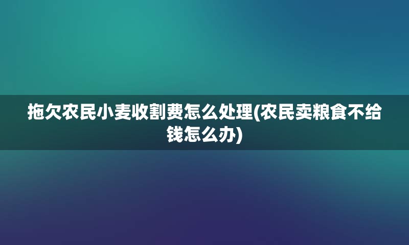 拖欠农民小麦收割费怎么处理(农民卖粮食不给钱怎么办)