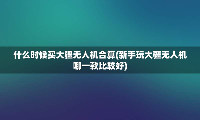 什么时候买大疆无人机合算(新手玩大疆无人机哪一款比较好)