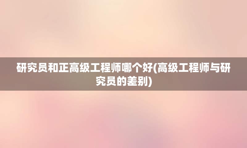 研究员和正高级工程师哪个好(高级工程师与研究员的差别)