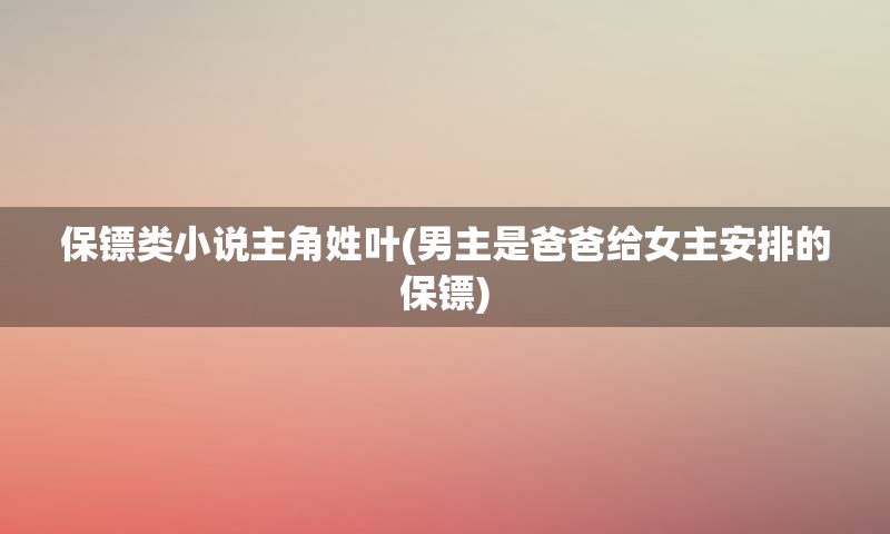 保镖类小说主角姓叶(男主是爸爸给女主安排的保镖)