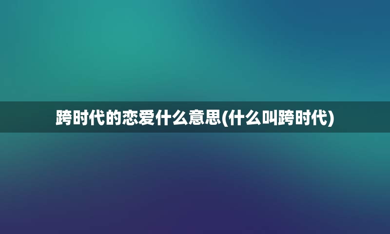 跨时代的恋爱什么意思(什么叫跨时代)