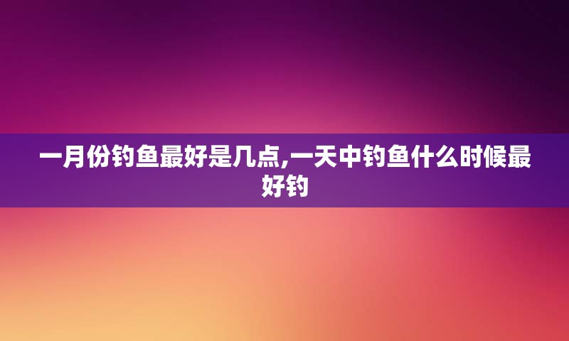 一月份钓鱼最好是几点,一天中钓鱼什么时候最好钓
