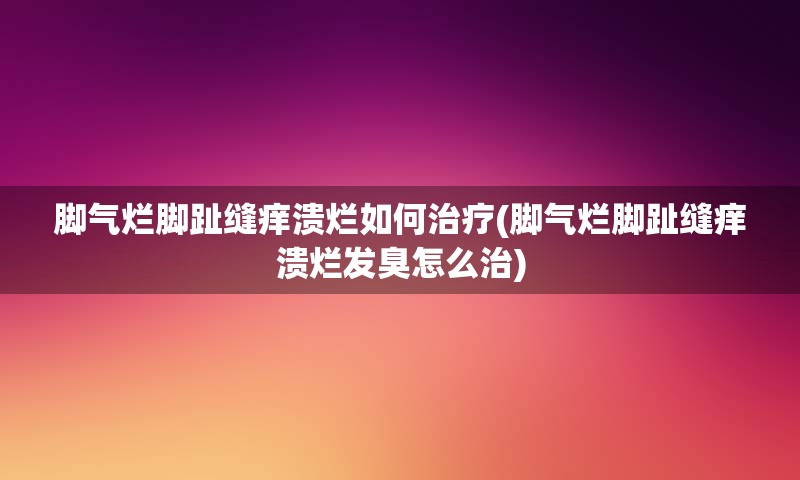 脚气烂脚趾缝痒溃烂如何治疗(脚气烂脚趾缝痒溃烂发臭怎么治)