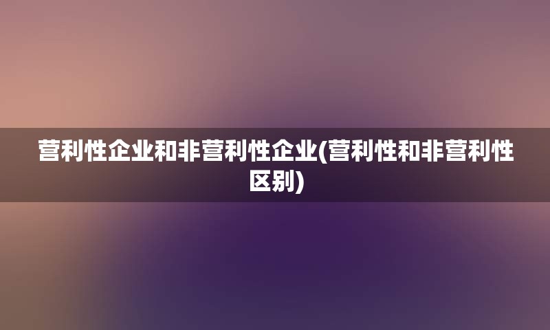 营利性企业和非营利性企业(营利性和非营利性区别)