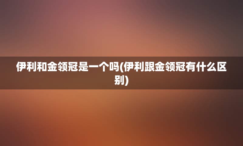 伊利和金领冠是一个吗(伊利跟金领冠有什么区别)