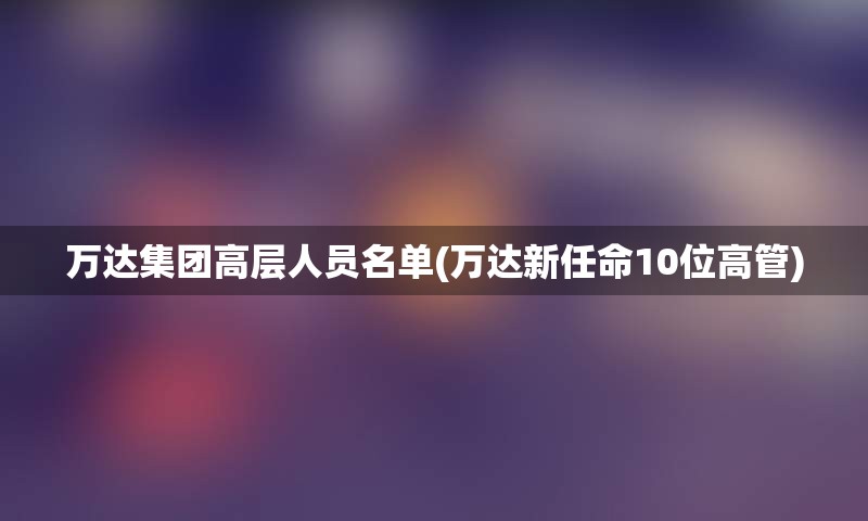 万达集团高层人员名单(万达新任命10位高管)