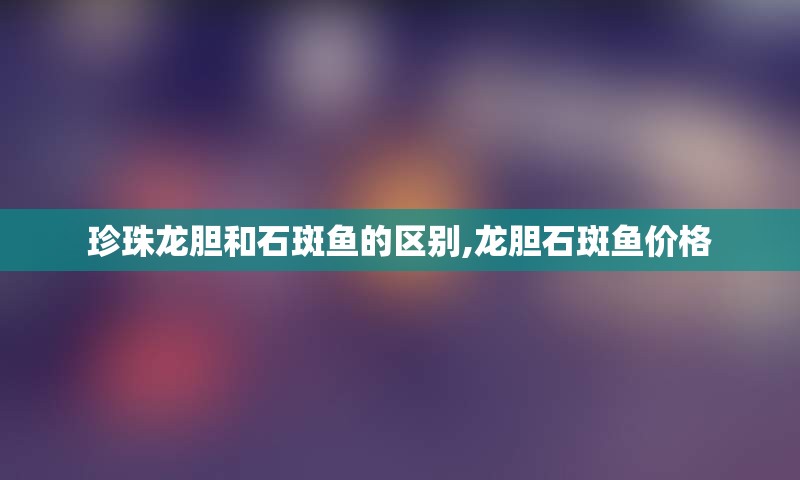 珍珠龙胆和石斑鱼的区别,龙胆石斑鱼价格
