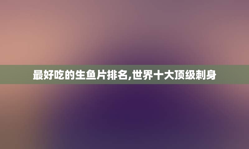 最好吃的生鱼片排名,世界十大顶级刺身