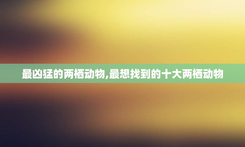 最凶猛的两栖动物,最想找到的十大两栖动物